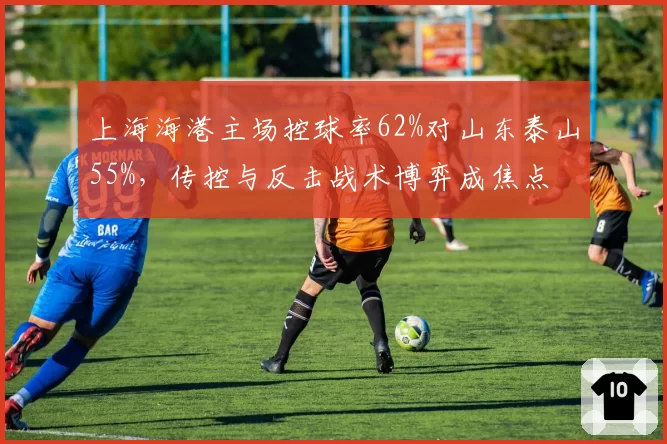 上海海港主场控球率62%对山东泰山55%，传控与反击战术博弈成焦点