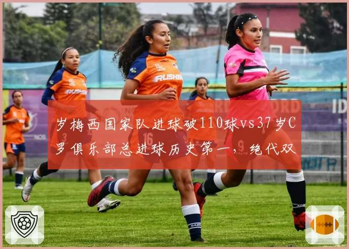 岁梅西国家队进球破110球vs37岁C罗俱乐部总进球历史第一,绝代双骄生涯暮年效率差距