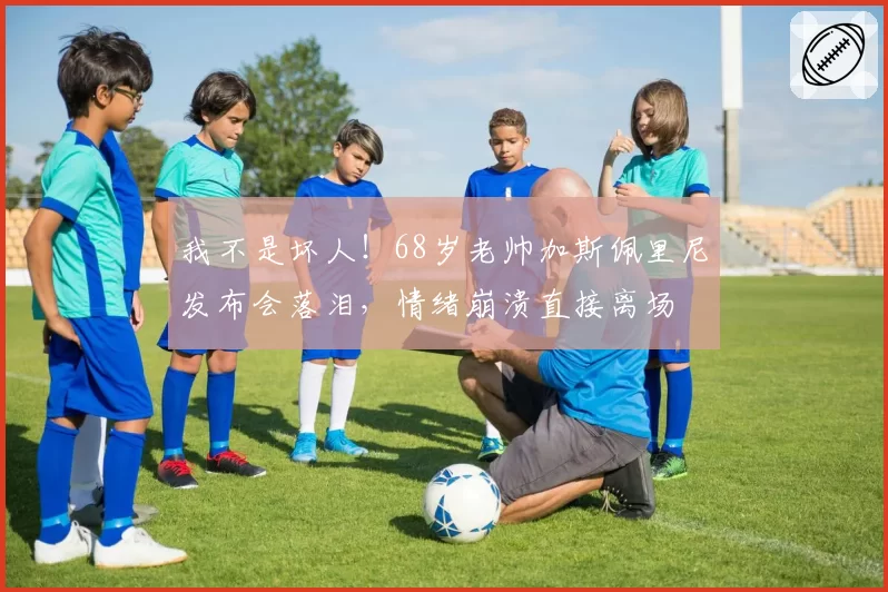 我不是坏人！68岁老帅加斯佩里尼发布会落泪，情绪崩溃直接离场