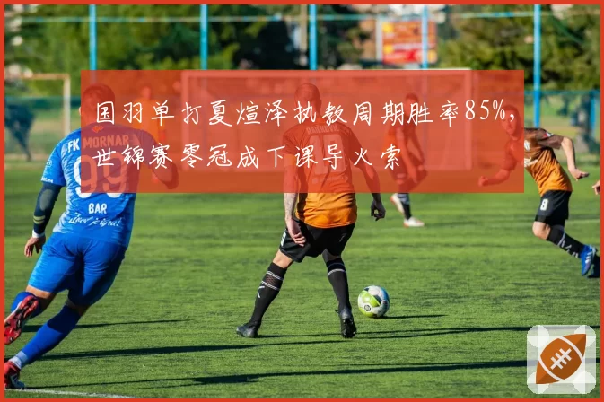 国羽单打夏煊泽执教周期胜率85%，世锦赛零冠成下课导火索