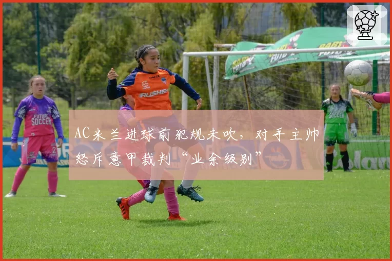 AC米兰进球前犯规未吹，对手主帅怒斥意甲裁判“业余级别”