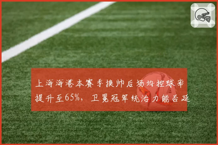 上海海港本赛季换帅后场均控球率提升至65%，卫冕冠军统治力能否延续？