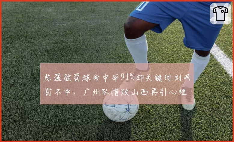 陈盈骏罚球命中率91%却关键时刻两罚不中，广州队惜败山西再引心理素质质疑