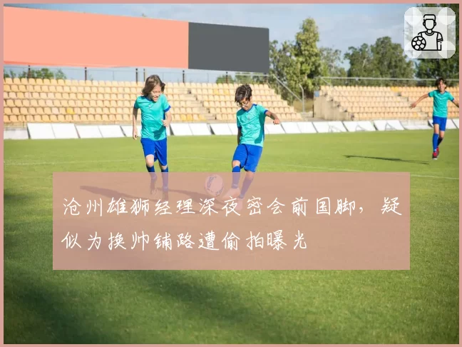 沧州雄狮经理深夜密会前国脚，疑似为换帅铺路遭偷拍曝光