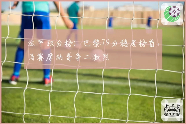 法甲积分榜:巴黎79分稳居榜首,马赛摩纳哥争二激烈