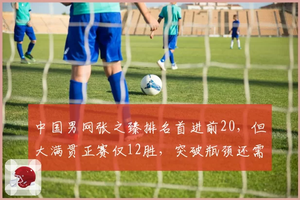中国男网张之臻排名首进前20，但大满贯正赛仅12胜，突破瓶颈还需多久？