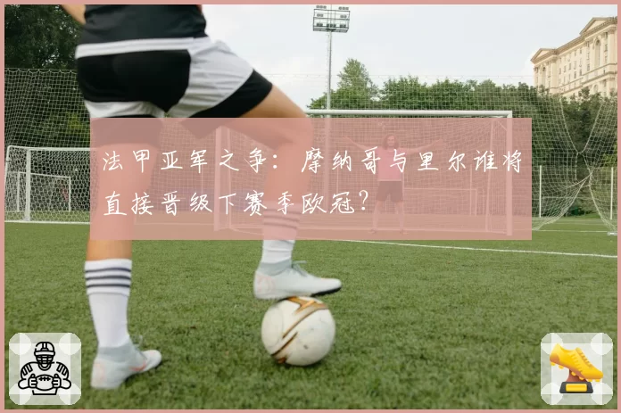 法甲亚军之争：摩纳哥与里尔谁将直接晋级下赛季欧冠？