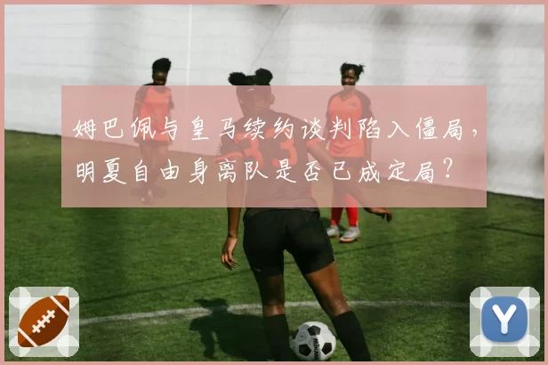 姆巴佩与皇马续约谈判陷入僵局，明夏自由身离队是否已成定局？