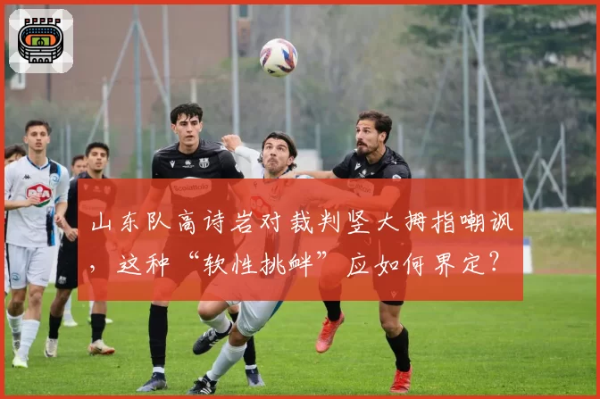 山东队高诗岩对裁判竖大拇指嘲讽,这种“软性挑衅”应如何界定?