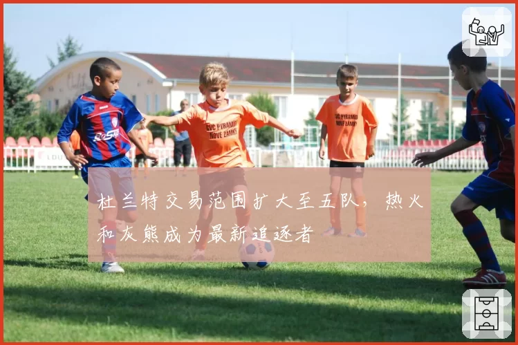 杜兰特交易范围扩大至五队，热火和灰熊成为最新追逐者