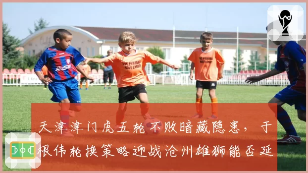 天津津门虎五轮不败暗藏隐患,于根伟轮换策略迎战沧州雄狮能否延续黑马成色?