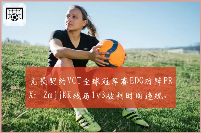 无畏契约VCT全球冠军赛EDG对阵PRX:ZmjjKK残局1v3被判时间违规,对比Something相似拆包延时获官方解释赛事计时器同步数据成谜