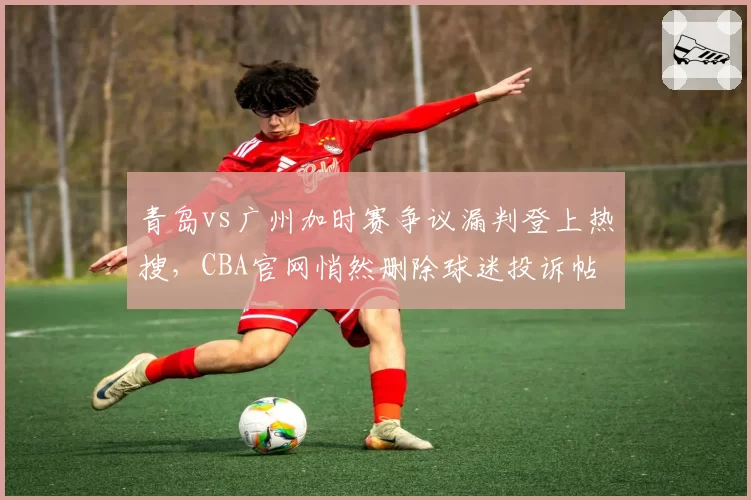 青岛vs广州加时赛争议漏判登上热搜,CBA官网悄然删除球迷投诉帖