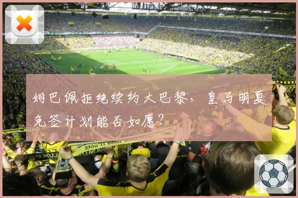 姆巴佩拒绝续约大巴黎,皇马明夏免签计划能否如愿?