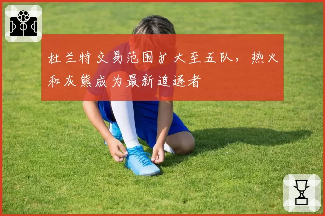 杜兰特交易范围扩大至五队，热火和灰熊成为最新追逐者