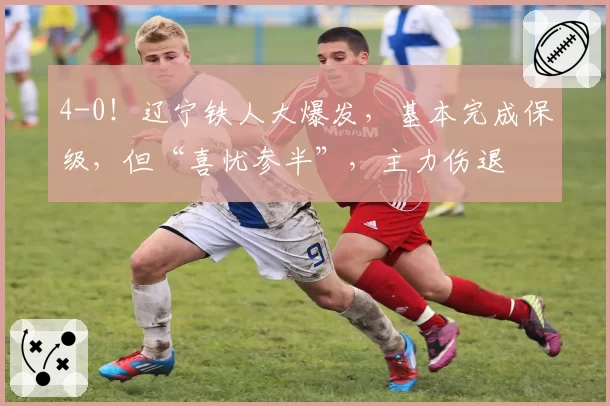 4-0!辽宁铁人大爆发,基本完成保级,但“喜忧参半”,主力伤退