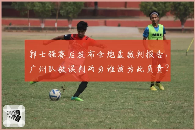 郭士强赛后发布会炮轰裁判报告，广州队被误判两分谁该为此负责？