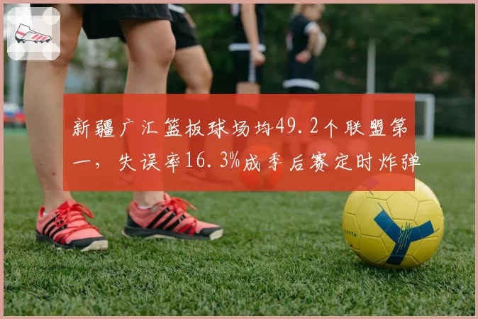 新疆广汇篮板球场均49.2个联盟第一，失误率16.3%成季后赛定时炸弹