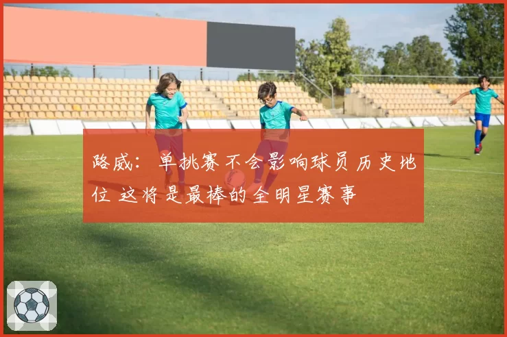 路威：单挑赛不会影响球员历史地位 这将是最棒的全明星赛事