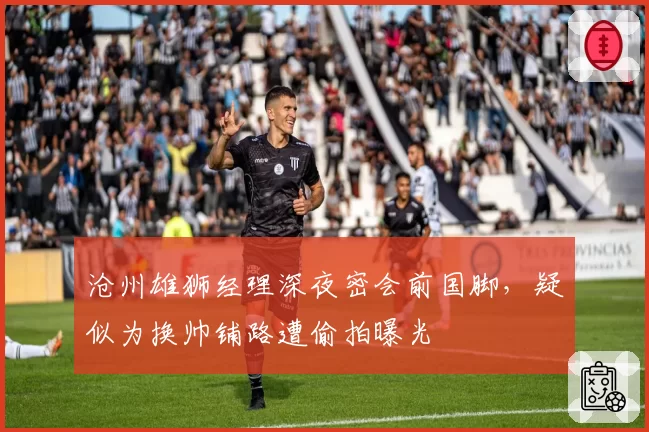 沧州雄狮经理深夜密会前国脚,疑似为换帅铺路遭偷拍曝光