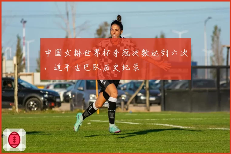中国女排世界杯夺冠次数达到六次,追平古巴队历史纪录