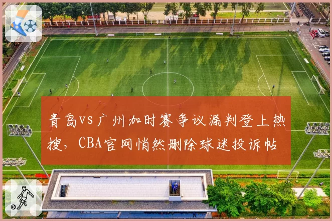 青岛vs广州加时赛争议漏判登上热搜,CBA官网悄然删除球迷投诉帖