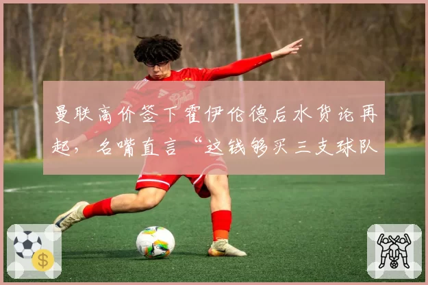 曼联高价签下霍伊伦德后水货论再起，名嘴直言“这钱够买三支球队”