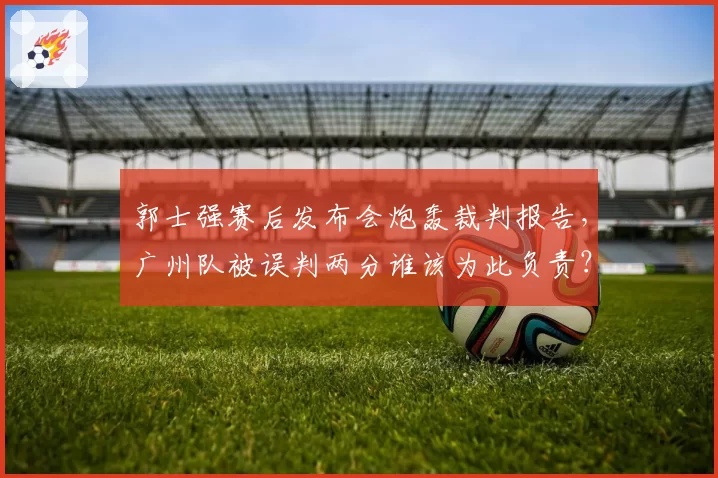 郭士强赛后发布会炮轰裁判报告,广州队被误判两分谁该为此负责?