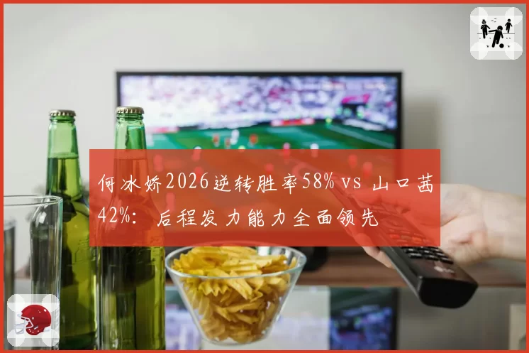 何冰娇2026逆转胜率58% vs 山口茜42%:后程发力能力全面领先