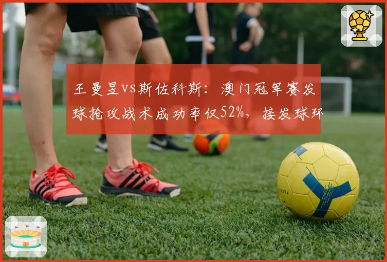王曼昱vs斯佐科斯:澳门冠军赛发球抢攻战术成功率仅52%,接发球环节受压制