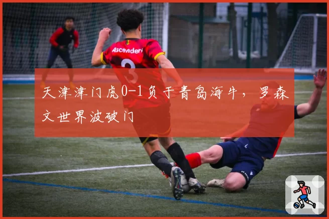 天津津门虎0-1负于青岛海牛，罗森文世界波破门
