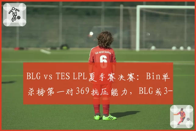 BLG vs TES LPL夏季赛决赛：Bin单杀榜第一对369抗压能力，BLG或3-1拿下银龙杯__br_