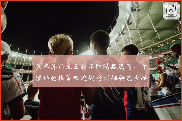 天津津门虎五轮不败暗藏隐患,于根伟轮换策略迎战沧州雄狮能否延续黑马成色?