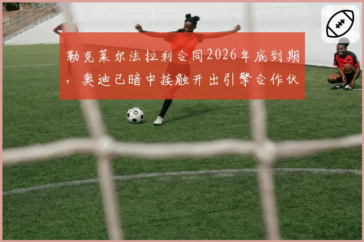 勒克莱尔法拉利合同2026年底到期，奥迪已暗中接触开出引擎合作伙伴条款