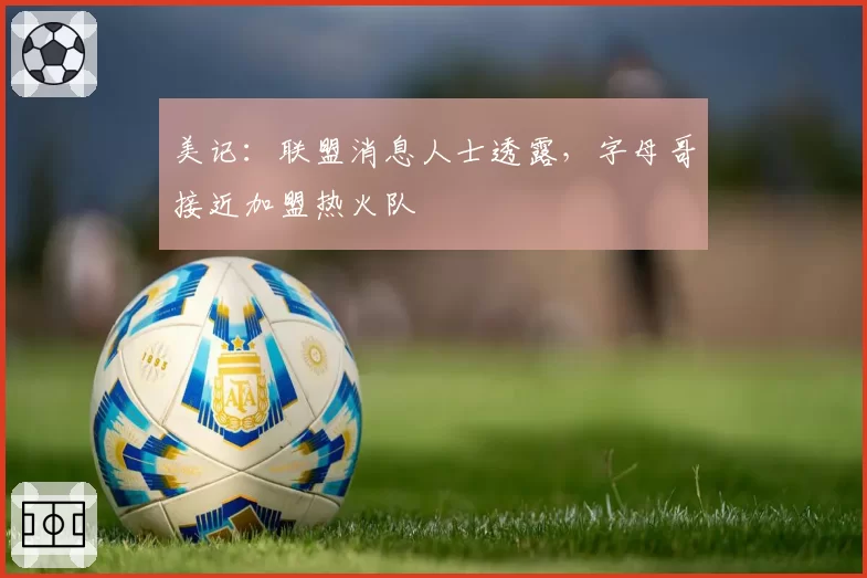 美记:联盟消息人士透露,字母哥接近加盟热火队