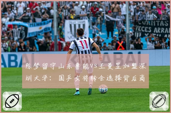 陈梦留守山东鲁能vs王曼昱加盟深圳大学：国乒女将转会选择背后商业价值差异