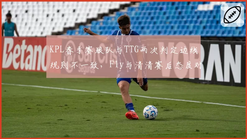 KPL春季赛狼队与TTG两次判定边线规则不一致，Fly与清清赛后态度对比凸显制度漏洞