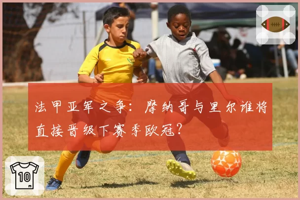 法甲亚军之争：摩纳哥与里尔谁将直接晋级下赛季欧冠？