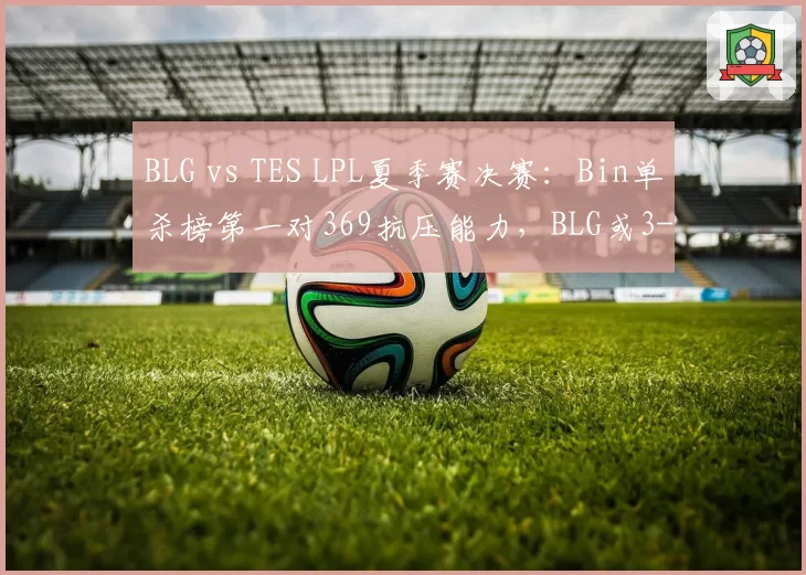 BLG vs TES LPL夏季赛决赛：Bin单杀榜第一对369抗压能力，BLG或3-1拿下银龙杯__br_