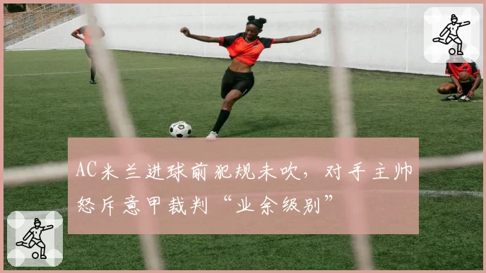 AC米兰进球前犯规未吹，对手主帅怒斥意甲裁判“业余级别”