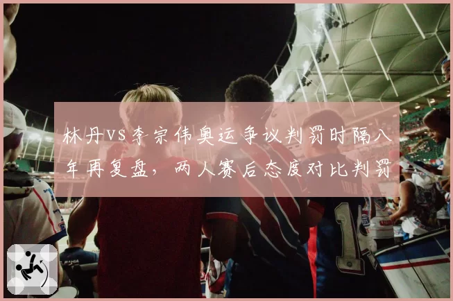 林丹vs李宗伟奥运争议判罚时隔八年再复盘，两人赛后态度对比判罚尺度