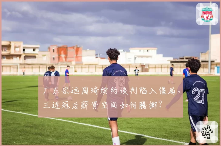 广东宏远周琦续约谈判陷入僵局，三连冠后薪资空间如何腾挪？
