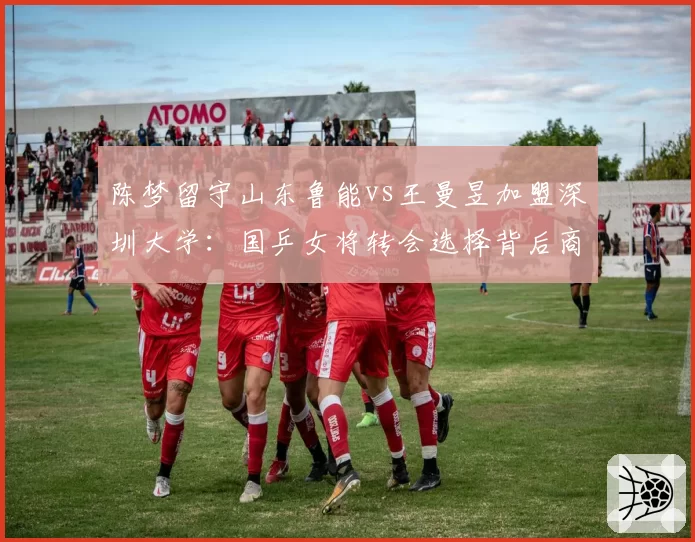 陈梦留守山东鲁能vs王曼昱加盟深圳大学：国乒女将转会选择背后商业价值差异