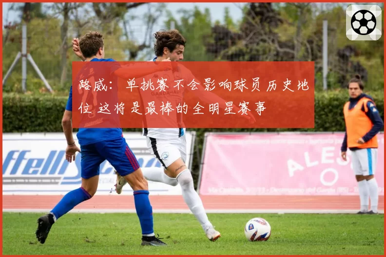 路威：单挑赛不会影响球员历史地位 这将是最棒的全明星赛事