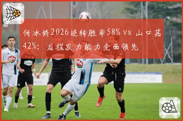 何冰娇2026逆转胜率58% vs 山口茜42%:后程发力能力全面领先