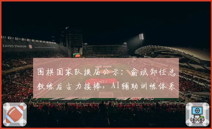 围棋国家队换届公示:俞斌卸任总教练后古力接棒,AI辅助训练体系升级方案首度曝光