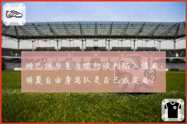 姆巴佩与皇马续约谈判陷入僵局，明夏自由身离队是否已成定局？