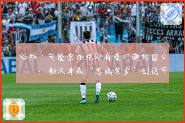 哈维·阿隆索拒绝所有豪门邀约留队，勒沃库森“忠诚奖金”创德甲历史