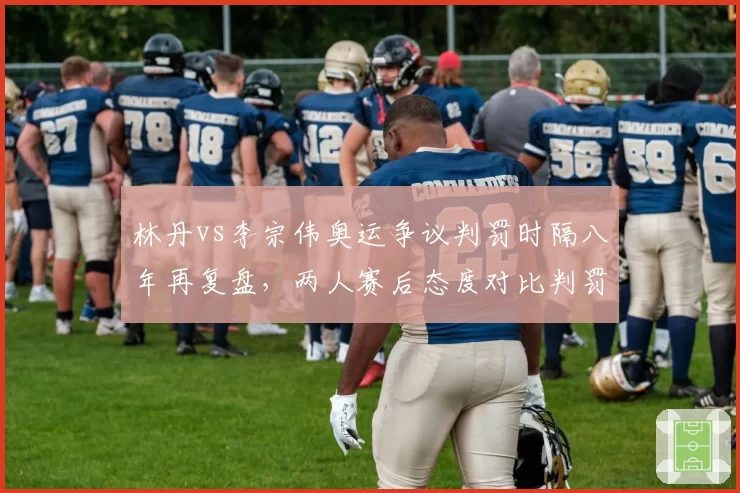 林丹vs李宗伟奥运争议判罚时隔八年再复盘，两人赛后态度对比判罚尺度