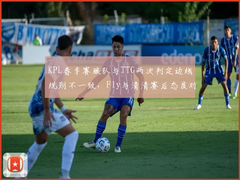 KPL春季赛狼队与TTG两次判定边线规则不一致，Fly与清清赛后态度对比凸显制度漏洞
